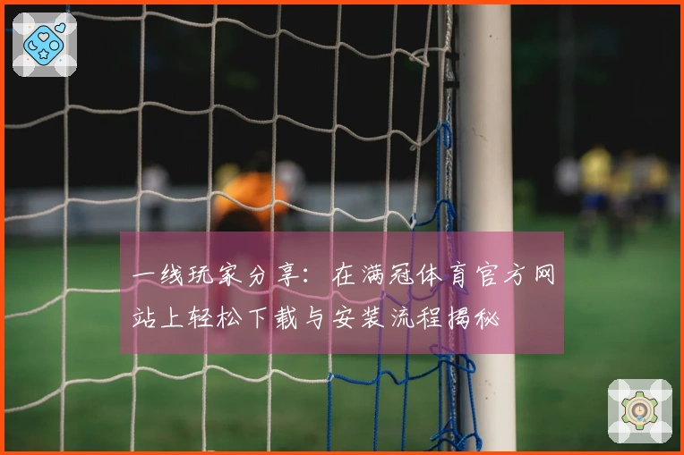 一线玩家分享：在满冠体育官方网站上轻松下载与安装流程揭秘