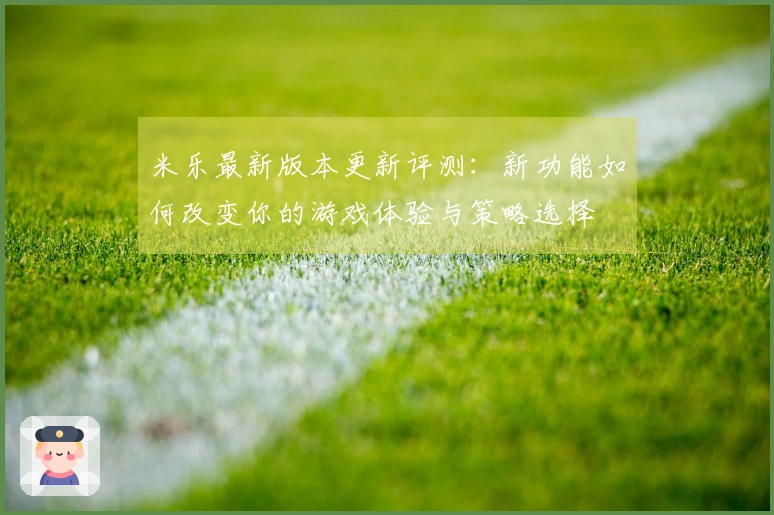 米乐最新版本更新评测：新功能如何改变你的游戏体验与策略选择