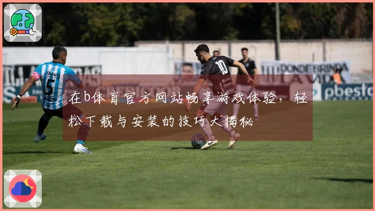 在b体育官方网站畅享游戏体验，轻松下载与安装的技巧大揭秘