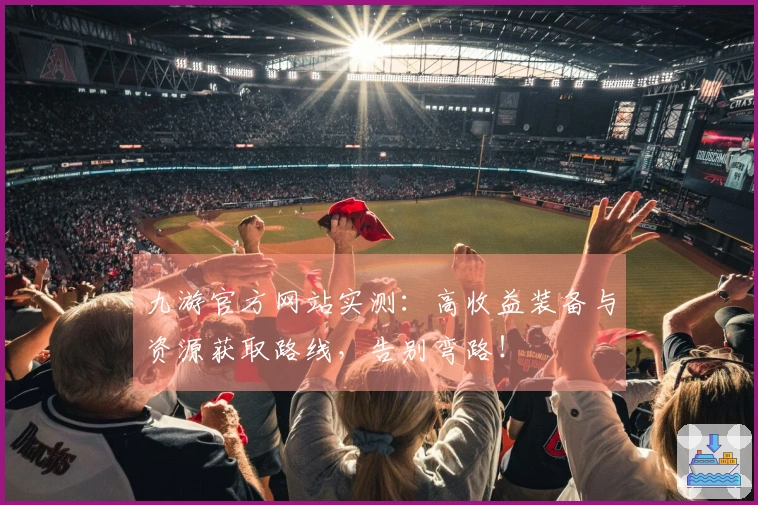 九游官方网站实测：高收益装备与资源获取路线，告别弯路！